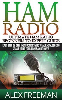 Ham Radio: Ultimate Ham Radio Beginners To Expert Guide: Easy Step By Step Instructions And Vital Knowledge To Start Using Your Ham Radio Today! (Ham Radio,Ham ... Radio License Manual,Ham Radio For Dummies) - Alex Freeman