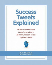 Success Tweets Explained: 140 Bits of Common Sense Career Success Advice All in 140 Characters of Less Explained in Detail - Bud Bilanich