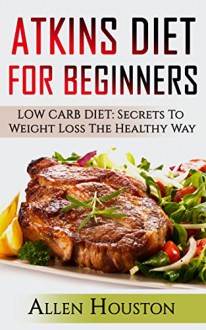 ATKINS DIET FOR BEGINNERS: LOW CARB DIET: Secrets To Weight Loss The Healthy Way (Atkins Diet Carbohydrate Gram Counter With Cookbooks And Recipes Included!) (Atkins Low Carb Weight Loss Diet Book 1) - Allen Houston