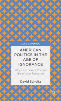 American Politics in the Age of Ignorance: Why Lawmakers Choose Belief Over Research - David Schultz