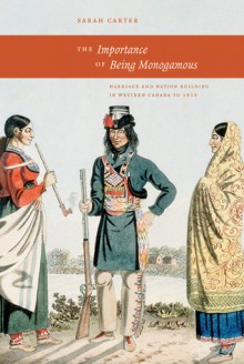 Importance of Being Monogamous: Marriage and Nation Building in Western Canada to 1915 - Sarah Carter