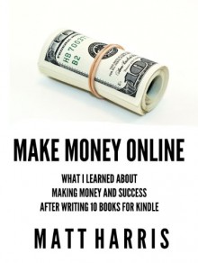 Make Money Online: What I Learned About Making Money and Success After Writing 10 Books for Kindle - Matt Harris