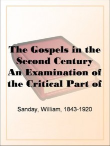 The Gospels in the Second Century An Examination of the Critical Part of a Work Entitled 'Supernatural Religion' - William Sanday