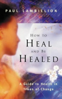 How to Heal and Be Healed: A Guide to Health in Times of Change - Paul Lambillion