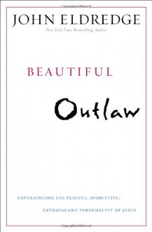 Beautiful Outlaw: Experiencing the Playful, Disruptive, Extravagant Personality of Jesus - John Eldredge