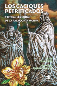 Los caciques petrificados y otras leyendas de la Patagonia nativa - Oche Califa, Enrique Alcatena