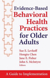 Evidence-Based Behavioral Health Practices for Older Adults: A Guide to Implementation - Sue E. Levkoff, Hongtu Chen, Jane Fisher, John McIntyre, ScD Sue E. Levkoff