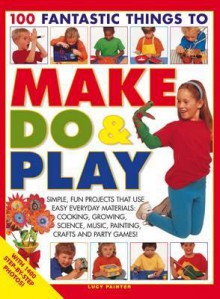 100 Fantastic Things to Make, Do & Play: Simple, Fun Projects That Use Easy Everyday Materials: Cooking, Growing, Science, Music, Painting, Crafts and Party Games! - Lucy Painter