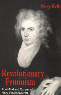 Revolutionary Feminism: The Mind and Career of Mary Wollstonecraft - Gary Kelly