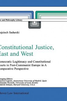 Constitutional Justice, East And West: Democratic Legitimacy And Constitutional Courts In Post Communist Europe In A Comparative Perspective (Law And Philosophy Library) - Wojciech Sadurski, Henri C. Alvarez