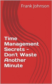 Time Management Secrets - Don't Waste Another Minute - Frank Johnson