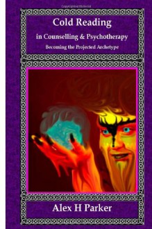 Cold Reading in Counselling and Psychotherapy: Becoming the Projected Archetype - Alex H. Parker