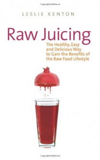 Raw Juicing: The Healthy, Easy and Delicious Way to Gain the Benefits of the Raw Food Lifestyle - Leslie Kenton