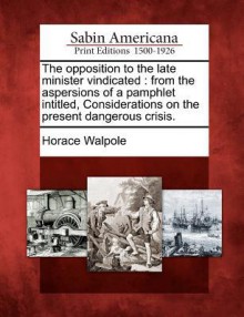 The Opposition to the Late Minister Vindicated: From the Aspersions of a Pamphlet Intitled, Considerations on the Present Dangerous Crisis - Horace Walpole