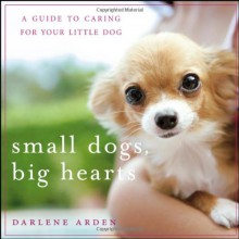 Small Dogs, Big Hearts: A Guide to Caring for Your Little Dog , Revised Edition - Darlene Arden