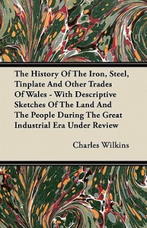 The History of the Iron, Steel, Tinplate and Other Trades of Wales - With Descriptive Sketches of the Land and the People During the Great Industrial - Charles Wilkins