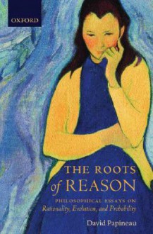 The Roots of Reason: Philosophical Essays on Rationality, Evolution, and Probability - David Papineau