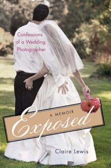 Exposed: Confessions of a Wedding Photographer: A Memoir - Claire Lewis