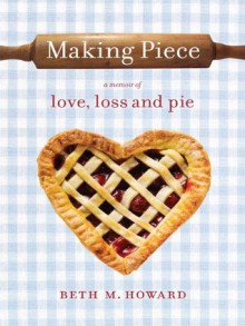 Making Piece: A Memoir of Love, Loss and Pie - Beth M. Howard