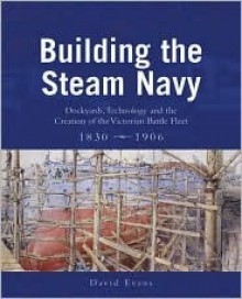 Building the Steam Navy: Dockyards, Technology and the Creation of the Victorian Battle Fleet, 1830-1906 - David Evans