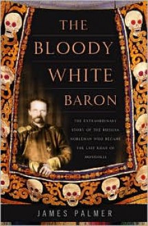 The Bloody White Baron: The Extraordinary Story of the Russian Nobleman Who Became the Last Khan of Mongolia - James Palmer