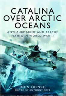 Catalina Over Arctic Oceans: Anti-Submarine and Rescue Flying in World War II - John French, Anthony Dyer