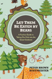 Let Them Be Eaten By Bears: A Fearless Guide to Taking Our Kids Into the Great Outdoors - Peter Hoffmeister