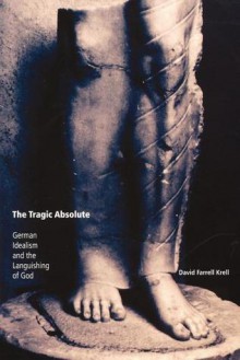 The Tragic Absolute: German Idealism and the Languishing of God - David Farrell Krell