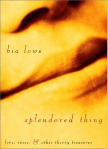 Splendored Thing: Love, Roses, and Other Thorny Treasures - Bia Lowe