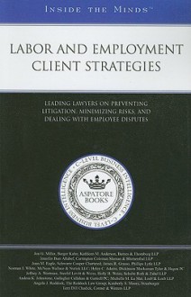 Labor and Employment Client Strategies: Leading Lawyers on Preventing Litigation, Minimizing Risks, and Dealing with Employee Legal Disputes - Jon G. Miller, Aspatore Books