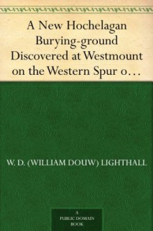 A New Hochelagan Burying-ground Discovered at Westmount on the Western Spur of Mount Royal, Montreal, July-September, 1898 - W. D. (William Douw) Lighthall