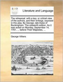 The rehearsal: with a key, or critical view of the authors, and their writings, exposed in this play. By George, late Duke of Buckingham. The sixteenth edition. As it was acted on Monday, September 14, 1761, ... before Their Majesties, ... - George Villiers