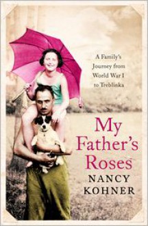 My Father's Roses: A Family's Journey from World War I to Treblinka - Nancy Kohner