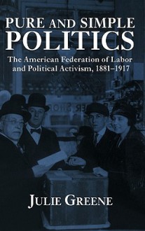 Pure and Simple Politics: The American Federation of Labor and Political Activism, 1881 - 1917 - Julie Greene