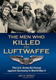 Men Who Killed the Luftwaffe: The U.S. Army Air Forces Against Germany in World War II - LtCol (Ret) Jay A. Stout