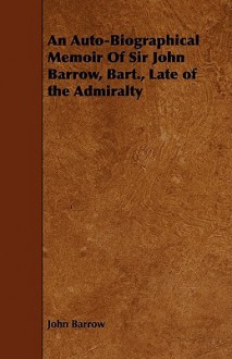 An Auto-Biographical Memoir of Sir John Barrow, Bart., Late of the Admiralty - John Barrow