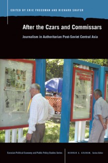 After the Czars and Commissars: Journalism in Authoritarian Post-Soviet Central Asia - Eric Freedman, Richard Shafer