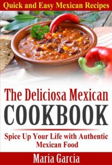 The Deliciosa Mexican Cookbook - Quick and Easy Mexican Recipes: Spice Up Your Life with Authentic Mexican Food - Maria Garcia