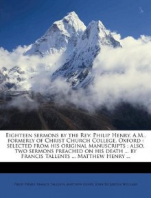 Eighteen sermons by the Rev. Philip Henry, A.M., formerly of Christ Church College, Oxford: selected from his original manuscripts ; also, two sermons ... ... by Francis Tallents ... Matthew Henry ... - Philip Henry, Francis Tallents, Matthew Henry