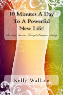 10 Minutes a Day to a Powerful New Life!: Personal Success Through Intuitive Living - Kelly Wallace