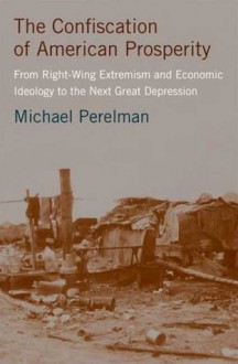 The Confiscation of American Prosperity: From Right-Wing Extremism and Economic Ideology to the Next Great Depression - Michael Perelman