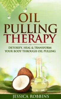 Oil Pulling: Oil Pulling Therapy- Detoxify, Heal & Transform your Body through Oil Pulling (Natural Remedies, Oil Pulling, Oral Health, Coconut Oil, Oral Cleansing) - Jessica Robbins