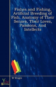 Fishes and Fishing, Artificial Breeding of Fish, Anatomy of Their Senses, Their Loves, Passions, and Intellects - W. Wright