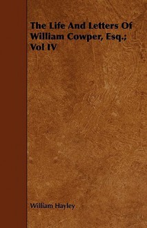 The Life and Letters of William Cowper, Esq.; Vol IV - William Hayley