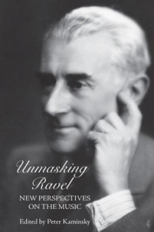 Unmasking Ravel: New Perspectives On The Music (Eastman Studies In Music) - Peter Kaminsky