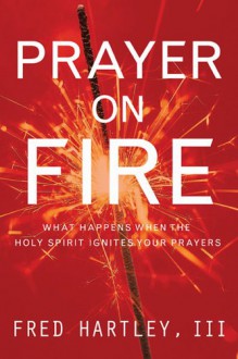 Prayer On Fire: What Happens When the Holy Spirit Ignites Your Prayers - Fred A. Hartley, Timothy Penland