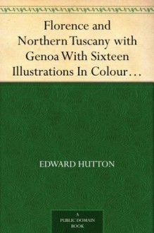 Florence and Northern Tuscany with Genoa With Sixteen Illustrations In Colour By William Parkinson And Sixteen Other Illustrations, Second Edition - Edward Hutton