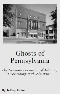 Ghosts of Pennsylvania: The Haunted Locations of Altoona, Greensburg and Johnstown - Jeffrey Fisher