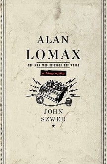 Alan Lomax: The Man Who Recorded the World - John Szwed