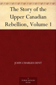 The Story of the Upper Canadian Rebellion, Volume 1 - John Charles Dent